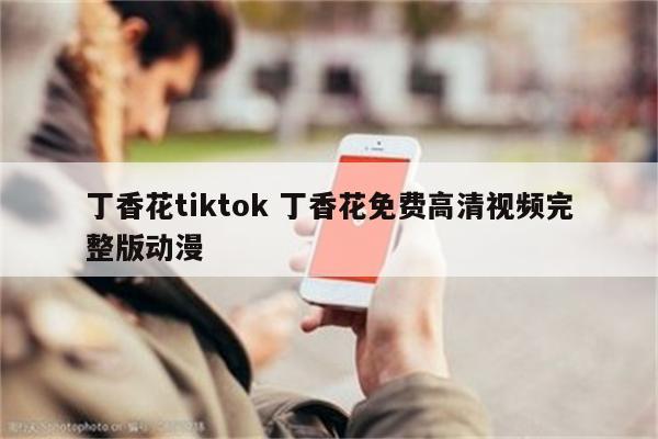 丁香花tiktok 丁香花免费高清视频完整版动漫