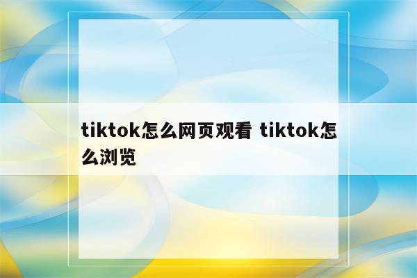 tiktok怎么网页观看 tiktok怎么浏览