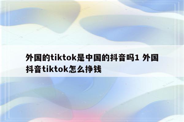 外国的tiktok是中国的抖音吗1 外国抖音tiktok怎么挣钱