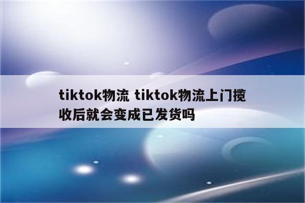 tiktok物流 tiktok物流上门揽收后就会变成已发货吗