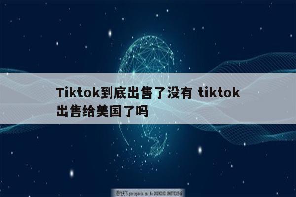 Tiktok到底出售了没有 tiktok出售给美国了吗