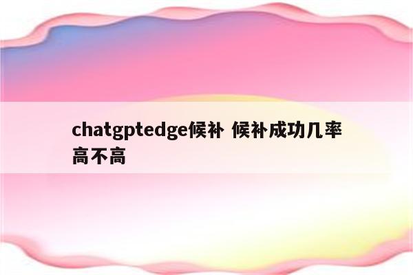 chatgptedge候补 候补成功几率高不高