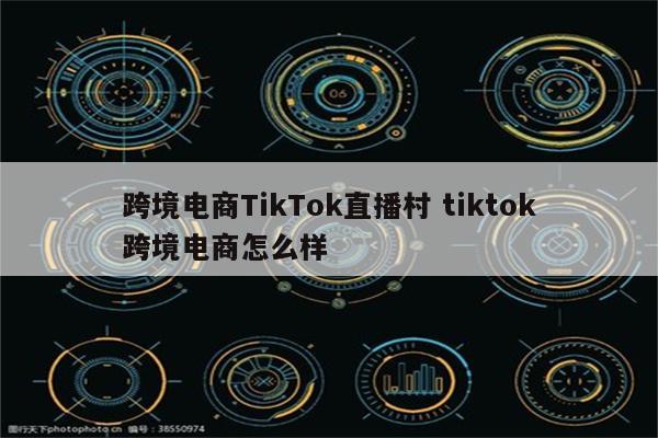 跨境电商TikTok直播村 tiktok跨境电商怎么样