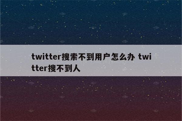 twitter搜索不到用户怎么办 twitter搜不到人