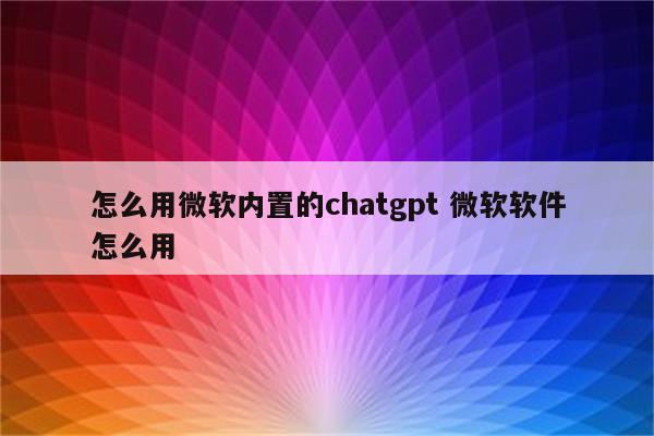 怎么用微软内置的chatgpt 微软软件怎么用