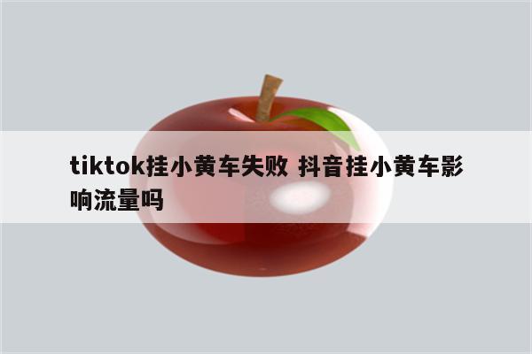 tiktok挂小黄车失败 抖音挂小黄车影响流量吗