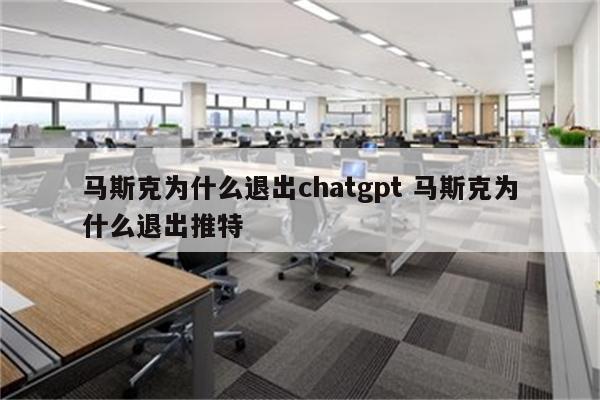 马斯克为什么退出chatgpt 马斯克为什么退出推特