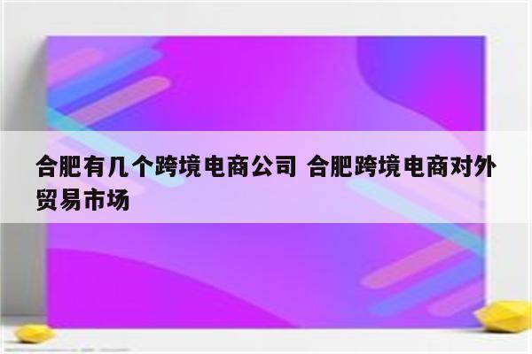 合肥有几个跨境电商公司 合肥跨境电商对外贸易市场