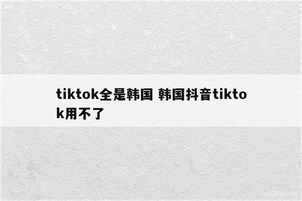 tiktok全是韩国 韩国抖音tiktok用不了