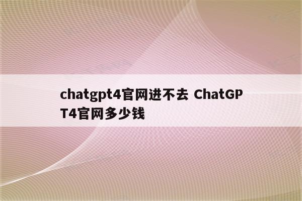 chatgpt4官网进不去 ChatGPT4官网多少钱