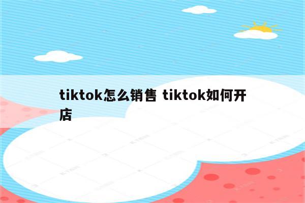 tiktok怎么销售 tiktok如何开店