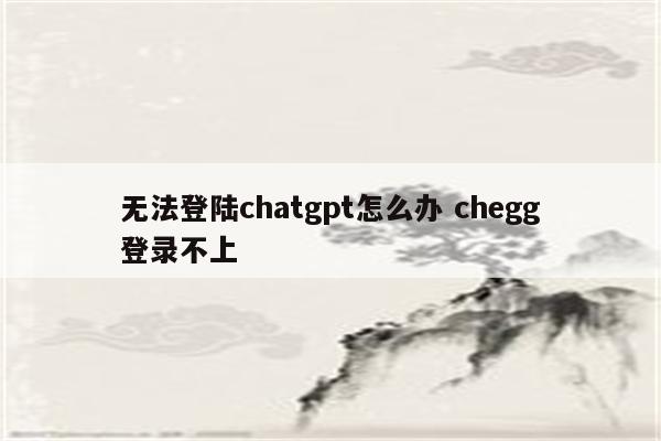 无法登陆chatgpt怎么办 chegg登录不上