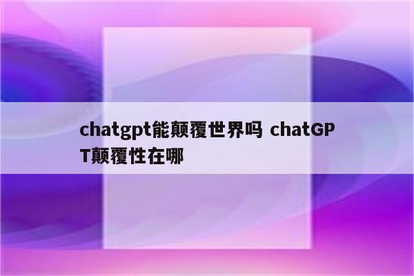 chatgpt能颠覆世界吗 chatGPT颠覆性在哪