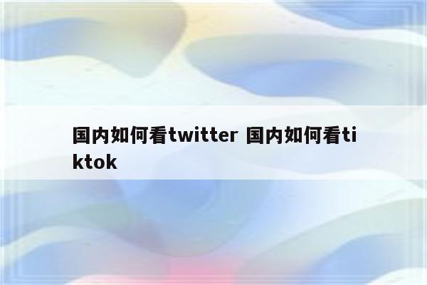 国内如何看twitter 国内如何看tiktok