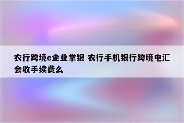 农行跨境e企业掌银 农行手机银行跨境电汇会收手续费么