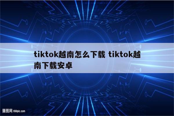 tiktok越南怎么下载 tiktok越南下载安卓