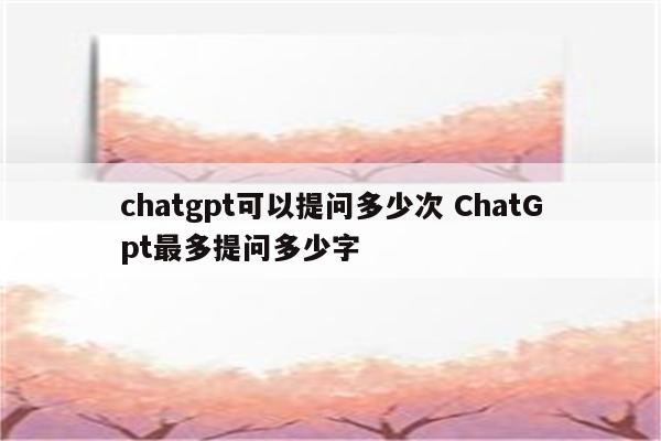 chatgpt可以提问多少次 ChatGpt最多提问多少字