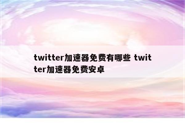 twitter加速器免费有哪些 twitter加速器免费安卓