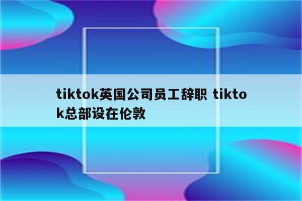 tiktok英国公司员工辞职 tiktok总部设在伦敦