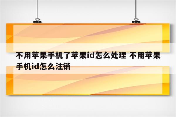 不用苹果手机了苹果id怎么处理 不用苹果手机id怎么注销