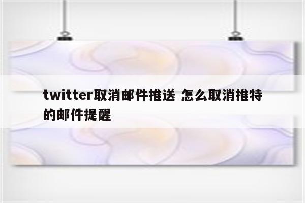 twitter取消邮件推送 怎么取消推特的邮件提醒