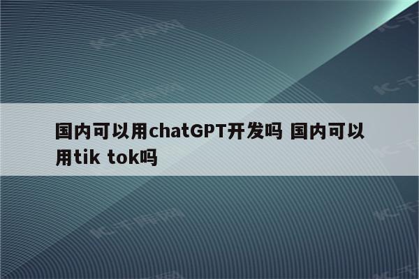 国内可以用chatGPT开发吗 国内可以用tik tok吗