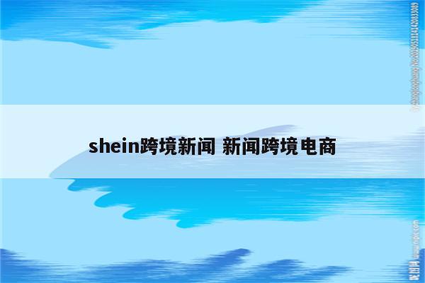 shein跨境新闻 新闻跨境电商