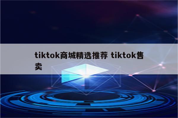 tiktok商城精选推荐 tiktok售卖