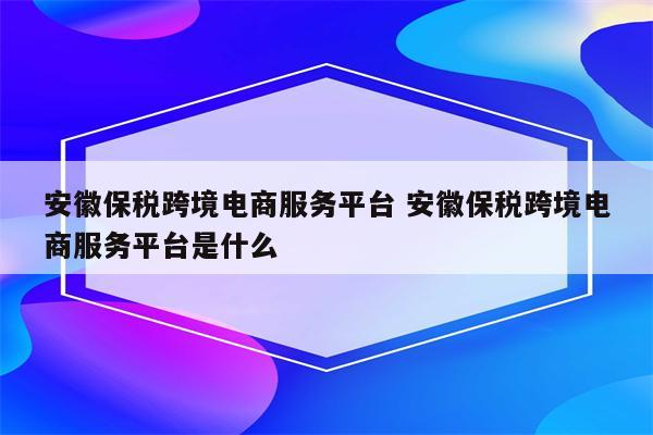 安徽保税跨境电商服务平台 安徽保税跨境电商服务平台是什么