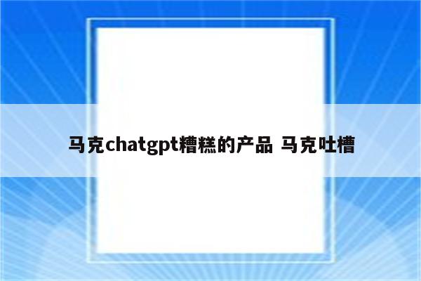 马克chatgpt糟糕的产品 马克吐槽