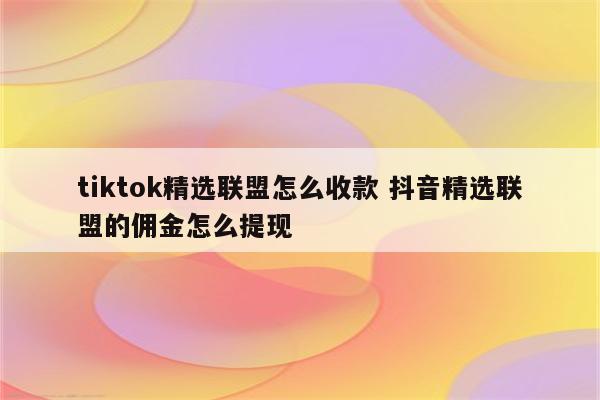 tiktok精选联盟怎么收款 抖音精选联盟的佣金怎么提现