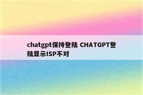 chatgpt保持登陆 CHATGPT登陆显示ISP不对