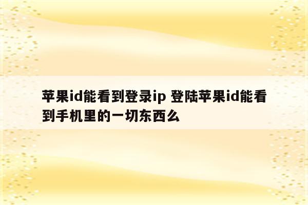 苹果id能看到登录ip 登陆苹果id能看到手机里的一切东西么