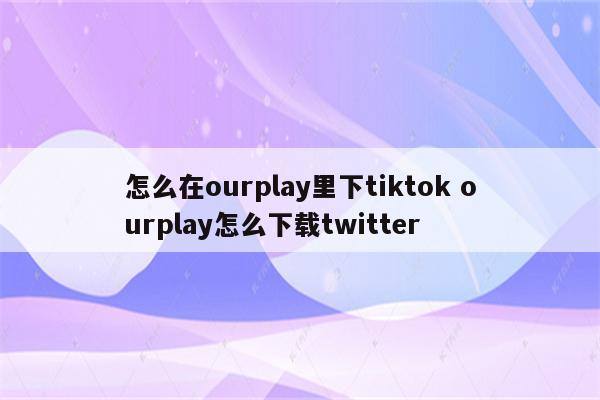 怎么在ourplay里下tiktok ourplay怎么下载twitter