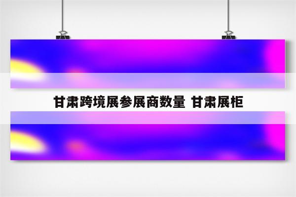 甘肃跨境展参展商数量 甘肃展柜