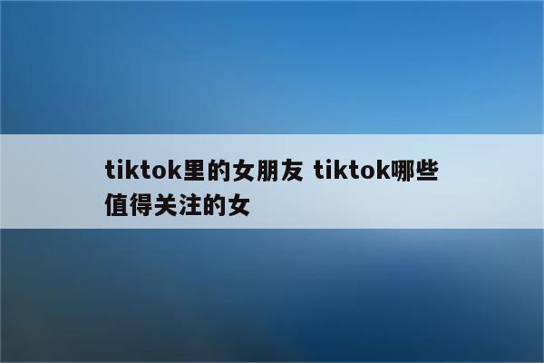 tiktok里的女朋友 tiktok哪些值得关注的女