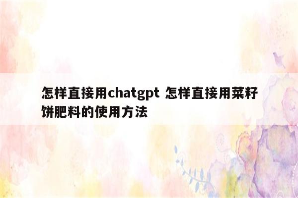 怎样直接用chatgpt 怎样直接用菜籽饼肥料的使用方法