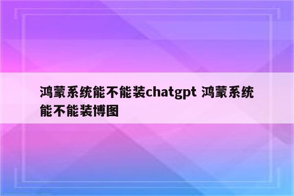 鸿蒙系统能不能装chatgpt 鸿蒙系统能不能装博图