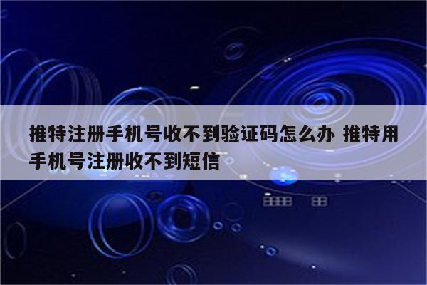 推特注册手机号收不到验证码怎么办 推特用手机号注册收不到短信