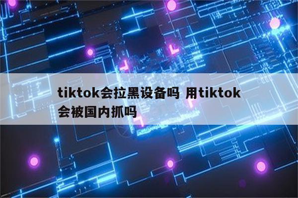 tiktok会拉黑设备吗 用tiktok会被国内抓吗