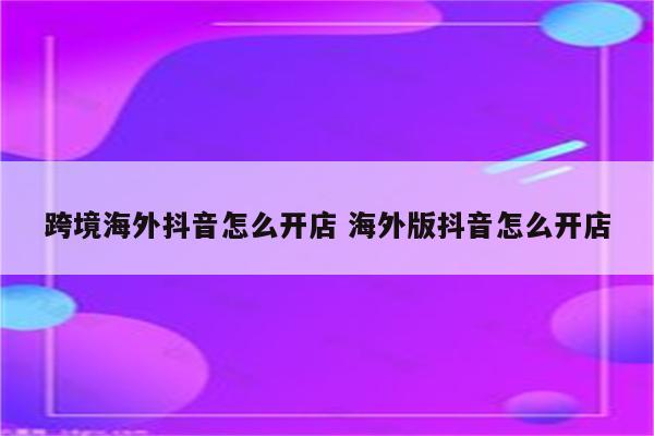 跨境海外抖音怎么开店 海外版抖音怎么开店