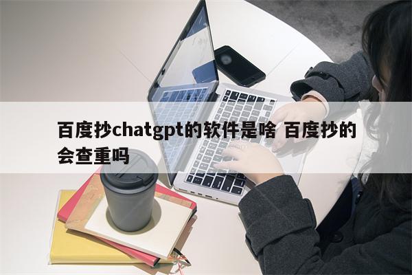 百度抄chatgpt的软件是啥 百度抄的会查重吗