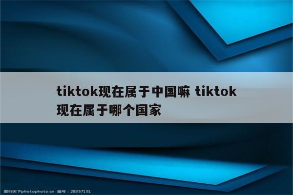 tiktok现在属于中国嘛 tiktok现在属于哪个国家