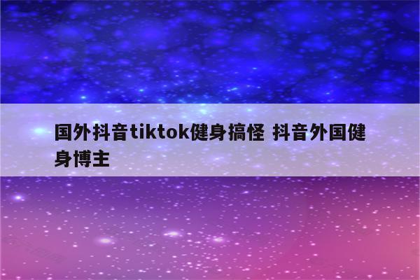 国外抖音tiktok健身搞怪 抖音外国健身博主