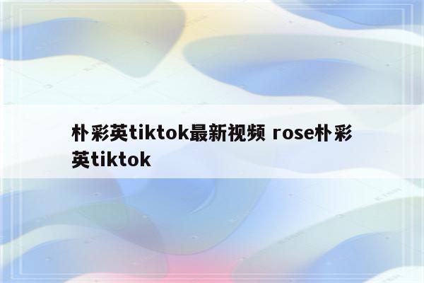 朴彩英tiktok最新视频 rose朴彩英tiktok