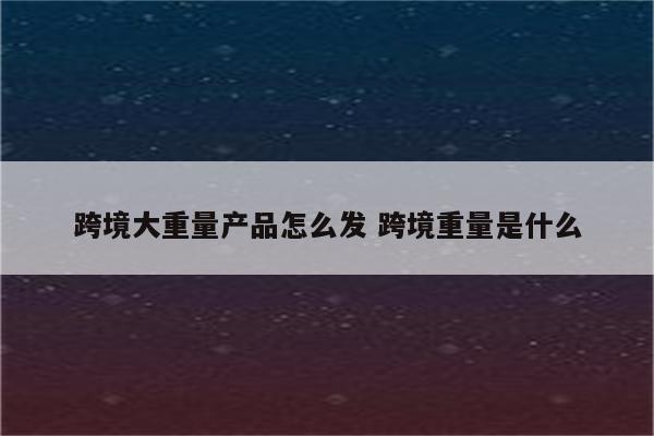 跨境大重量产品怎么发 跨境重量是什么