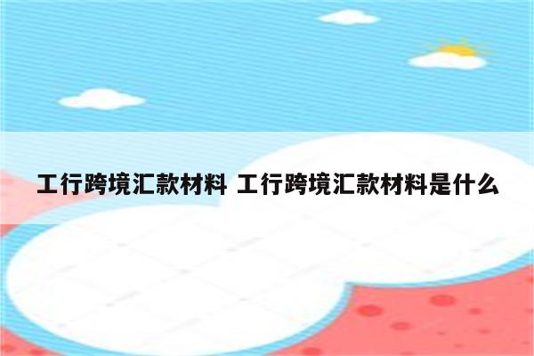 工行跨境汇款材料 工行跨境汇款材料是什么