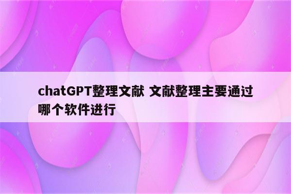 chatGPT整理文献 文献整理主要通过哪个软件进行