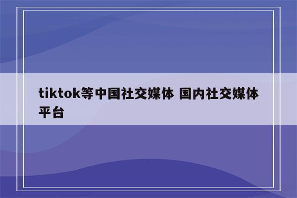 tiktok等中国社交媒体 国内社交媒体平台