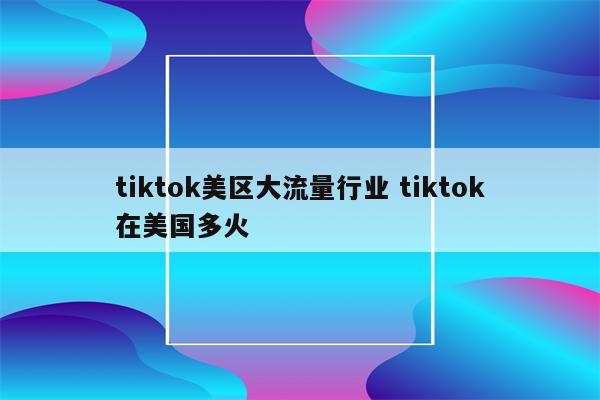 tiktok美区大流量行业 tiktok在美国多火